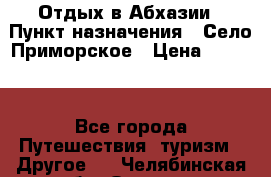 Отдых в Абхазии › Пункт назначения ­ Село Приморское › Цена ­ 1 000 - Все города Путешествия, туризм » Другое   . Челябинская обл.,Озерск г.